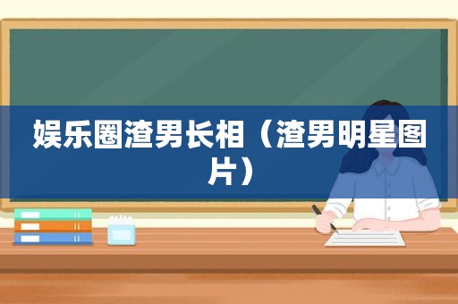 娱乐圈渣男长相（渣男明星图片）