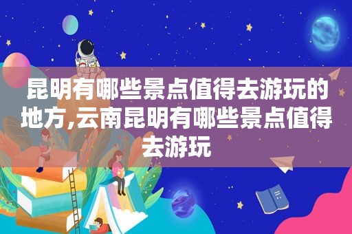 昆明有哪些景点值得去游玩的地方,云南昆明有哪些景点值得去游玩