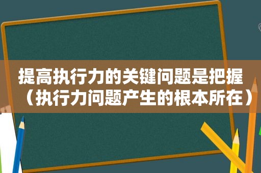 提高执行力的关键问题是把握（执行力问题产生的根本所在）