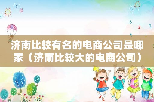 济南比较有名的电商公司是哪家（济南比较大的电商公司）