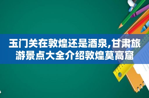 玉门关在敦煌还是酒泉,甘肃旅游景点大全介绍敦煌莫高窟