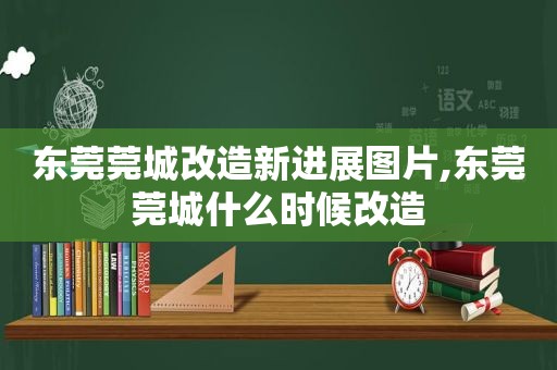 东莞莞城改造新进展图片,东莞莞城什么时候改造  第1张