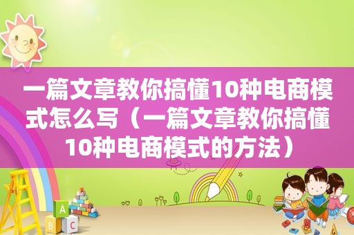 一篇文章教你搞懂10种电商模式怎么写（一篇文章教你搞懂10种电商模式的方法）