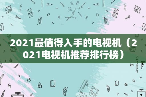 2021最值得入手的电视机（2021电视机推荐排行榜）