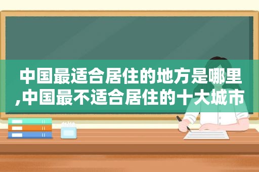 中国最适合居住的地方是哪里,中国最不适合居住的十大城市