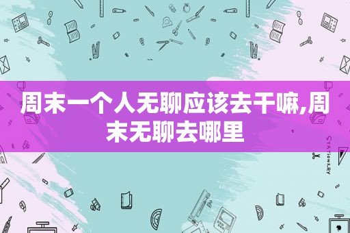 周末一个人无聊应该去干嘛,周末无聊去哪里  第1张