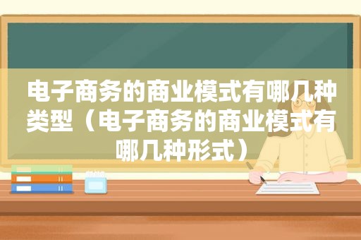 电子商务的商业模式有哪几种类型（电子商务的商业模式有哪几种形式）