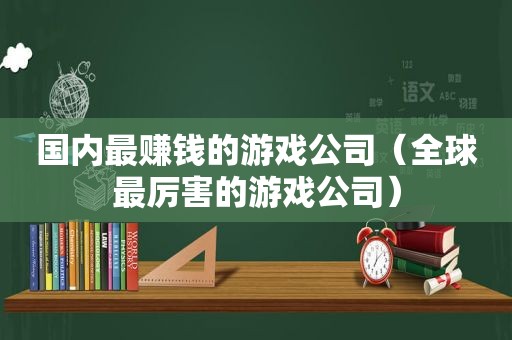 国内最赚钱的游戏公司（全球最厉害的游戏公司）