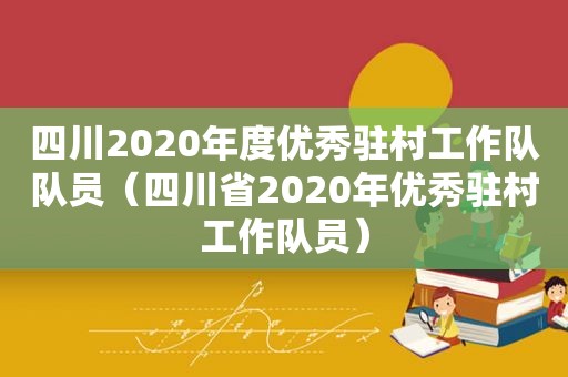 四川2020年度优秀驻村工作队队员（四川省2020年优秀驻村工作队员）