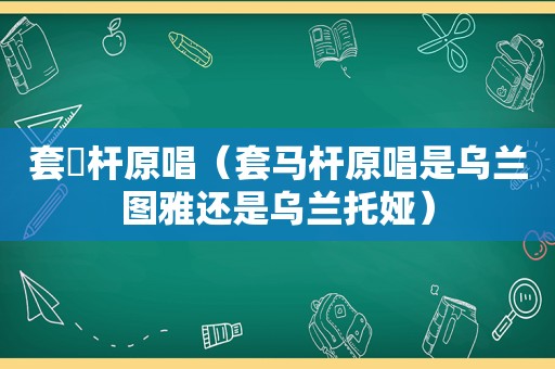 套馬杆原唱（套马杆原唱是乌兰图雅还是乌兰托娅）