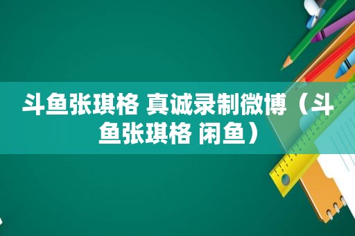 斗鱼张琪格 真诚录制微博（斗鱼张琪格 闲鱼）