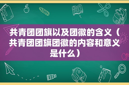 共青团团旗以及团徽的含义（共青团团旗团徽的内容和意义是什么）