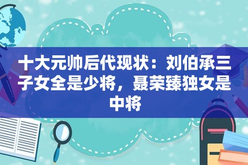 十大元帅后代现状：刘伯承三子女全是少将，聂荣臻独女是中将