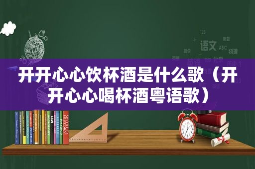 开开心心饮杯酒是什么歌（开开心心喝杯酒粤语歌）