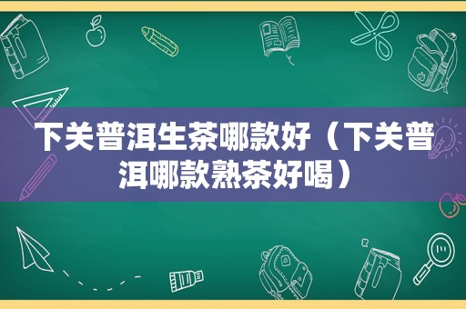 下关普洱生茶哪款好（下关普洱哪款熟茶好喝）