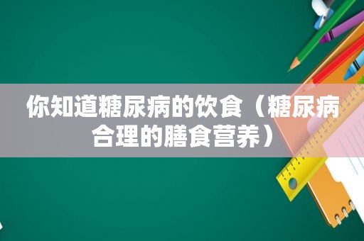 你知道糖尿病的饮食（糖尿病合理的膳食营养）