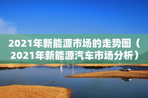 2021年新能源市场的走势图（2021年新能源汽车市场分析）  第1张