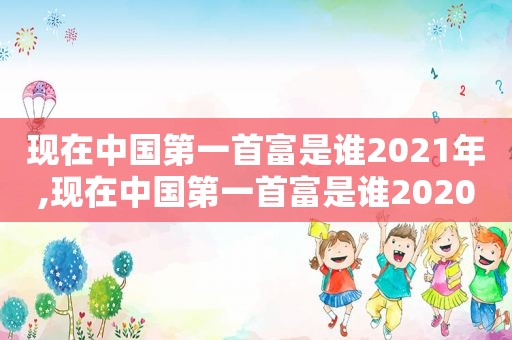 现在中国第一首富是谁2021年,现在中国第一首富是谁2020