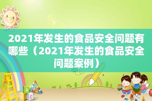 2021年发生的食品安全问题有哪些（2021年发生的食品安全问题案例）