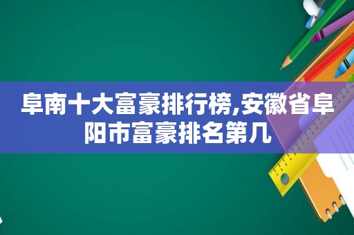 阜南十大富豪排行榜,安徽省阜阳市富豪排名第几