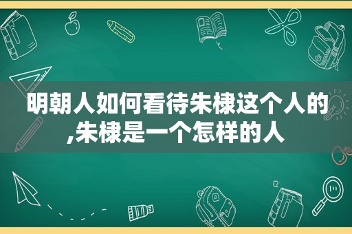 明朝人如何看待朱棣这个人的,朱棣是一个怎样的人