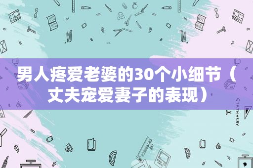 男人疼爱老婆的30个小细节（丈夫宠爱妻子的表现）