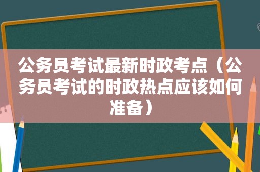 公务员考试最新时政考点（公务员考试的时政热点应该如何准备）