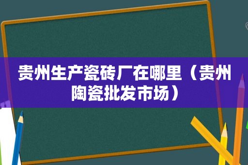 贵州生产瓷砖厂在哪里（贵州陶瓷批发市场）