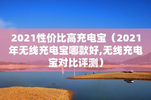 2021性价比高充电宝（2021年无线充电宝哪款好,无线充电宝对比评测）