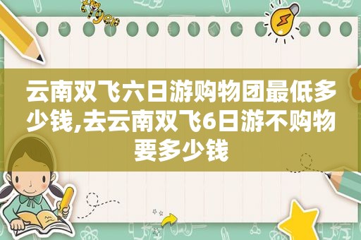 云南双飞六日游购物团最低多少钱,去云南双飞6日游不购物要多少钱