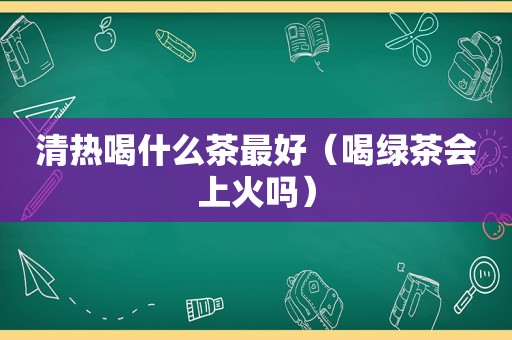 清热喝什么茶最好（喝绿茶会上火吗）