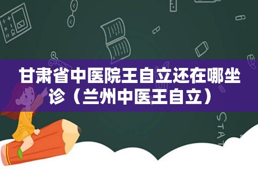 甘肃省中医院王自立还在哪坐诊（ *** 中医王自立）