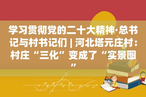 学习贯彻党的二十大精神·总书记与村书记们 | 河北塔元庄村：村庄“三化”变成了“实景图”