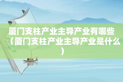 厦门支柱产业主导产业有哪些（厦门支柱产业主导产业是什么）