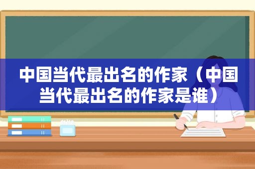 中国当代最出名的作家（中国当代最出名的作家是谁）