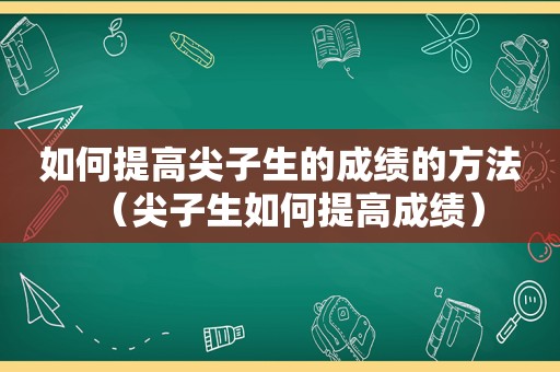 如何提高尖子生的成绩的方法（尖子生如何提高成绩）