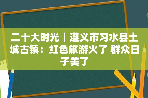 二十大时光｜遵义市习水县土城古镇：红色旅游火了 群众日子美了