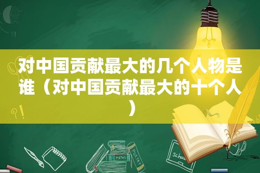 对中国贡献最大的几个人物是谁（对中国贡献最大的十个人）