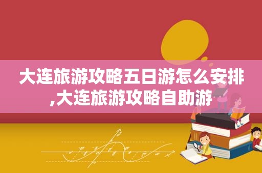 大连旅游攻略五日游怎么安排,大连旅游攻略自助游