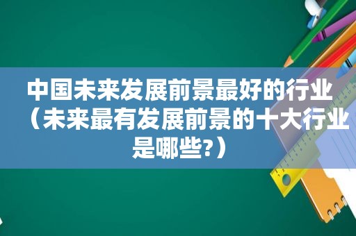 中国未来发展前景最好的行业（未来最有发展前景的十大行业是哪些?）