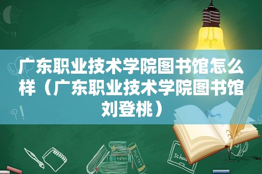 广东职业技术学院图书馆怎么样（广东职业技术学院图书馆刘登桃）