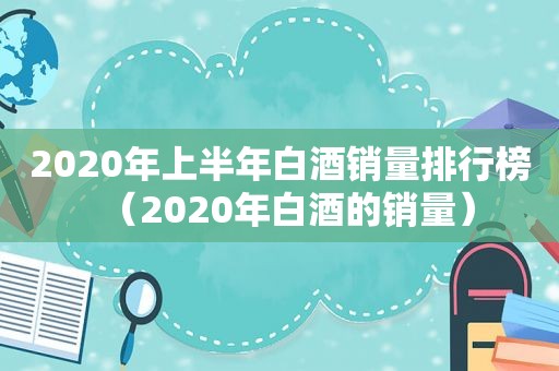 2020年上半年白酒销量排行榜（2020年白酒的销量）