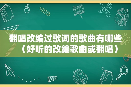 翻唱改编过歌词的歌曲有哪些（好听的改编歌曲或翻唱）