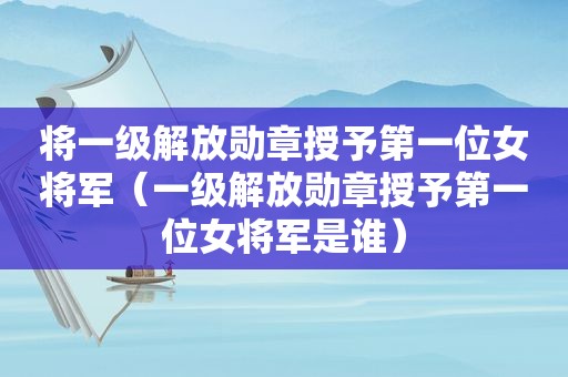 将一级解放勋章授予第一位女将军（一级解放勋章授予第一位女将军是谁）