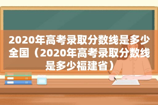 2020年高考录取分数线是多少全国（2020年高考录取分数线是多少福建省）