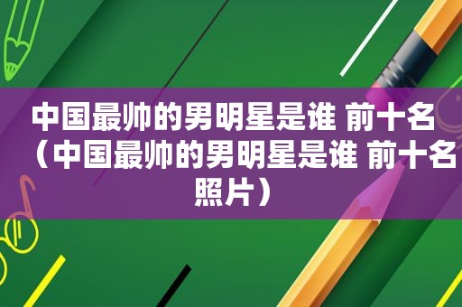 中国最帅的男明星是谁 前十名（中国最帅的男明星是谁 前十名照片）