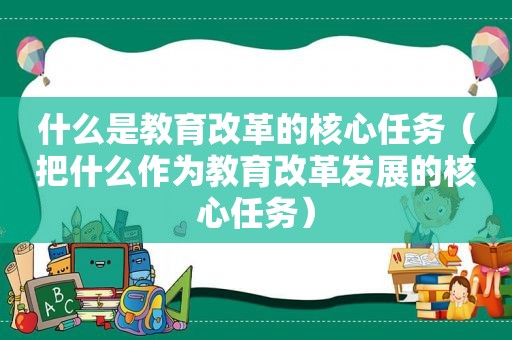 什么是教育改革的核心任务（把什么作为教育改革发展的核心任务）