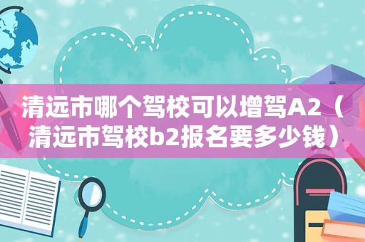 清远市哪个驾校可以增驾A2（清远市驾校b2报名要多少钱）