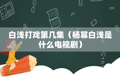 白浅打戏第几集（杨幂白浅是什么电视剧）