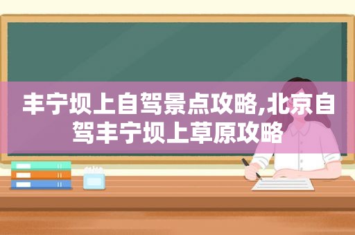 丰宁坝上自驾景点攻略,北京自驾丰宁坝上草原攻略